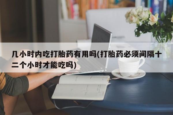 打胎药专卖打胎药专门卖店微信几小时内吃打胎药有用吗(打胎药必须间隔十二个小时才能吃吗)
