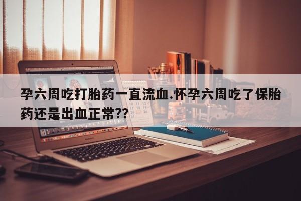 打胎药专卖打胎药专门卖店微信孕六周吃打胎药一直流血.怀孕六周吃了保胎药还是出血正常?？