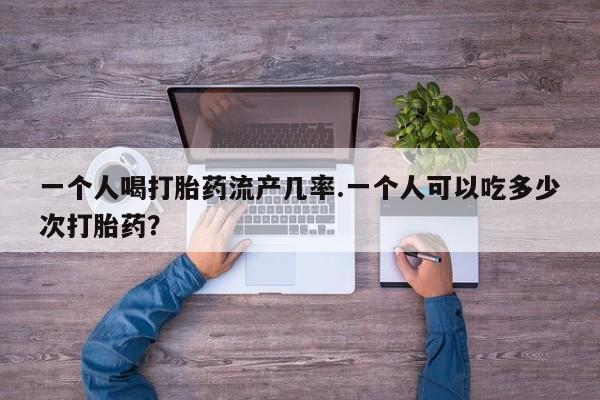 打胎药专卖打胎药专门卖店微信一个人喝打胎药流产几率.一个人可以吃多少次打胎药？