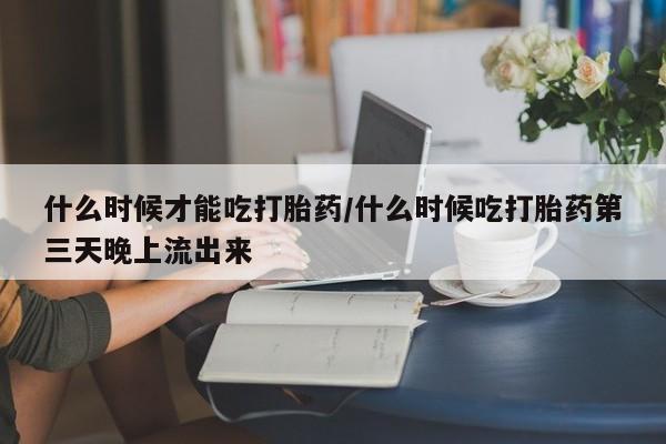 打胎药专卖打胎药专门卖店微信什么时候才能吃打胎药/什么时候吃打胎药第三天晚上流出来