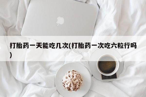 打胎药专卖打胎药专门卖店微信打胎药一天能吃几次(打胎药一次吃六粒行吗)
