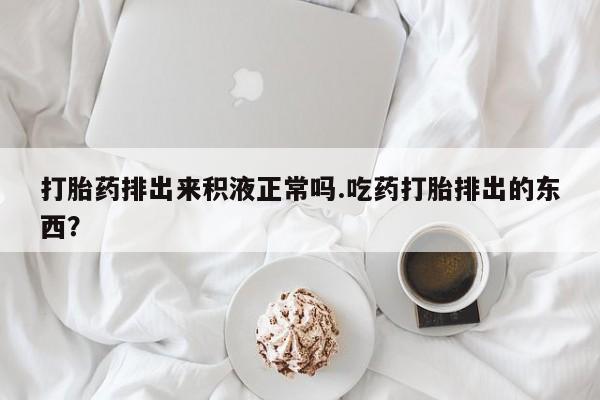 打胎药专卖打胎药专门卖店微信打胎药排出来积液正常吗.吃药打胎排出的东西？