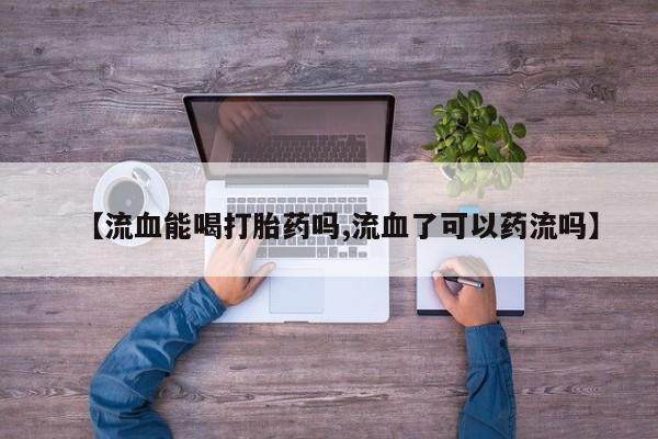 打胎药专卖打胎药专门卖店微信【流血能喝打胎药吗,流血了可以药流吗】