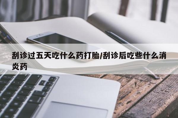 打胎药专卖打胎药专门卖店微信刮诊过五天吃什么药打胎/刮诊后吃些什么消炎药