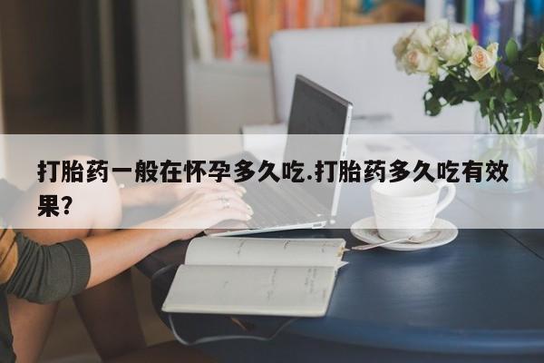打胎药专卖打胎药专门卖店微信打胎药一般在怀孕多久吃.打胎药多久吃有效果？