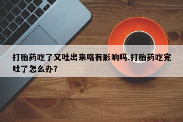 打胎药专卖打胎药专门卖店微信打胎药吃了又吐出来咯有影响吗.打胎药吃完吐了怎么办？