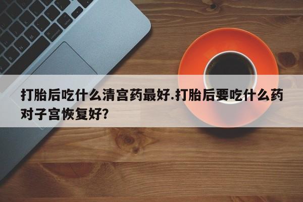 打胎药专卖打胎药专门卖店微信打胎后吃什么清宫药最好.打胎后要吃什么药对子宫恢复好？