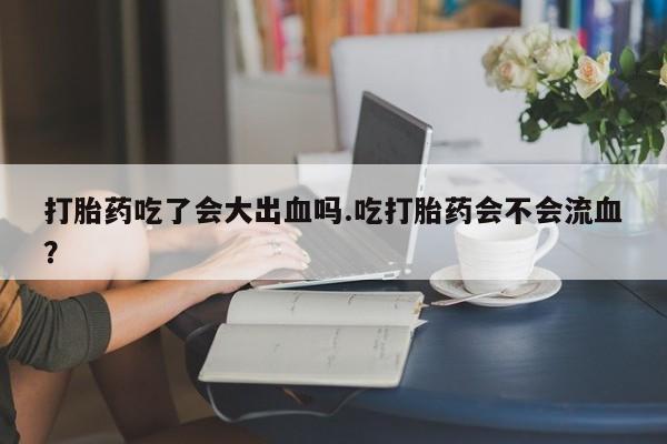 打胎药专卖打胎药专门卖店微信打胎药吃了会大出血吗.吃打胎药会不会流血？