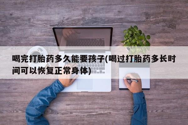 打胎药专卖打胎药专门卖店微信喝完打胎药多久能要孩子(喝过打胎药多长时间可以恢复正常身体)