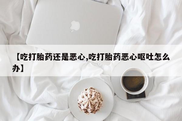 打胎药专卖打胎药专门卖店微信【吃打胎药还是恶心,吃打胎药恶心呕吐怎么办】