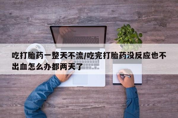 打胎药专卖打胎药专门卖店微信吃打胎药一整天不流/吃完打胎药没反应也不出血怎么办都两天了