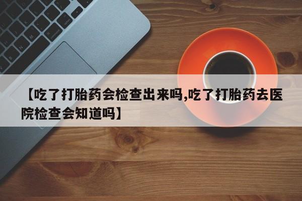 打胎药专卖打胎药专门卖店微信【吃了打胎药会检查出来吗,吃了打胎药去医院检查会知道吗】