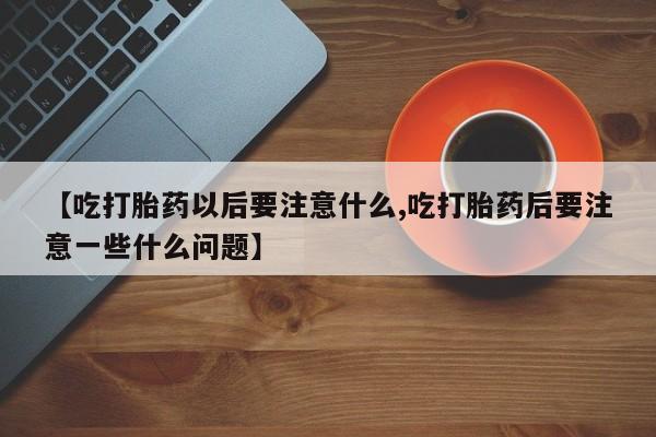 打胎药专卖打胎药专门卖店微信【吃打胎药以后要注意什么,吃打胎药后要注意一些什么问题】