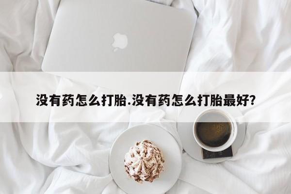 打胎药专卖打胎药专门卖店微信没有药怎么打胎.没有药怎么打胎最好？