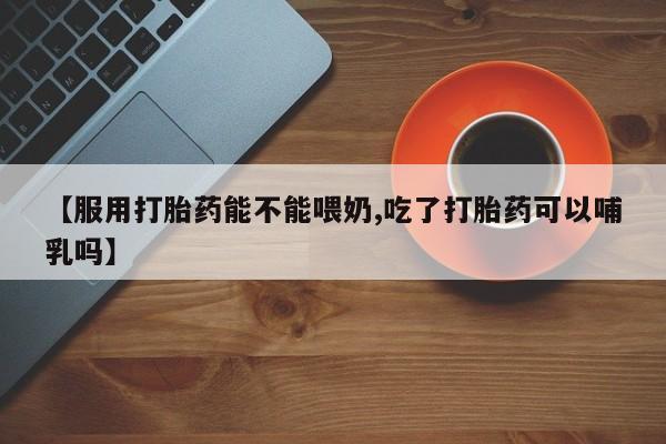 打胎药专卖打胎药专门卖店微信【服用打胎药能不能喂奶,吃了打胎药可以哺乳吗】