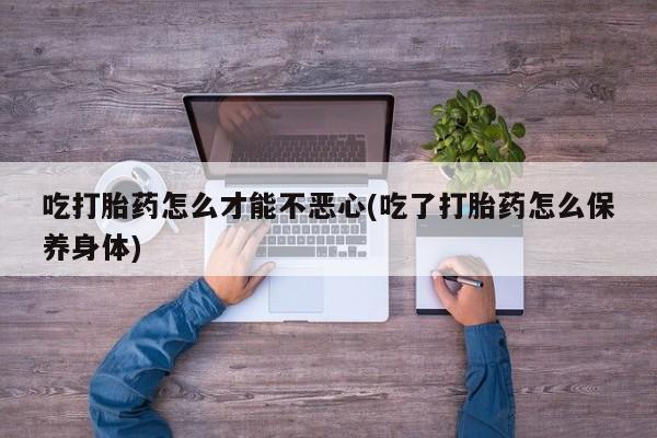 打胎药专卖打胎药专门卖店微信吃打胎药怎么才能不恶心(吃了打胎药怎么保养身体)