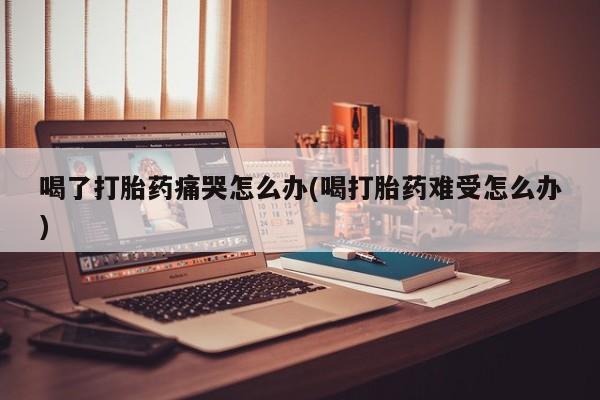 打胎药专卖打胎药专门卖店微信喝了打胎药痛哭怎么办(喝打胎药难受怎么办)