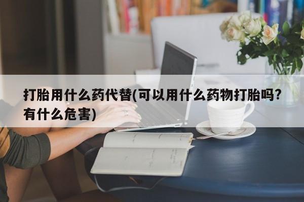 打胎药专卖打胎药专门卖店微信打胎用什么药代替(可以用什么药物打胎吗?有什么危害)