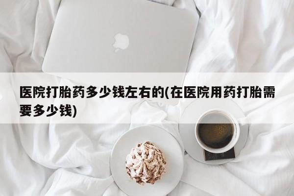 打胎药专卖打胎药专门卖店微信医院打胎药多少钱左右的(在医院用药打胎需要多少钱)