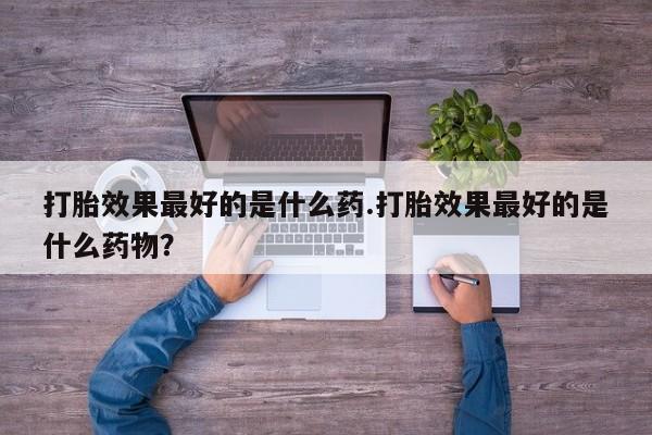 打胎药专卖打胎药专门卖店微信打胎效果最好的是什么药.打胎效果最好的是什么药物？