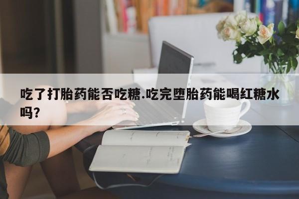 打胎药专卖打胎药专门卖店微信吃了打胎药能否吃糖.吃完堕胎药能喝红糖水吗？