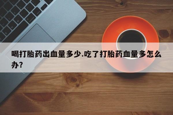 打胎药专卖打胎药专门卖店微信喝打胎药出血量多少.吃了打胎药血量多怎么办？
