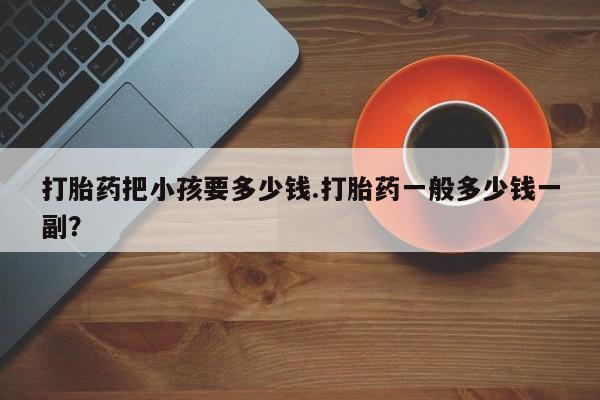 打胎药专卖打胎药专门卖店微信打胎药把小孩要多少钱.打胎药一般多少钱一副？