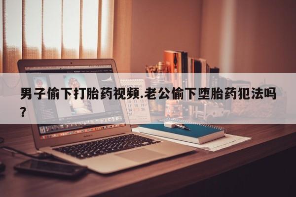 打胎药专卖打胎药专门卖店微信男子偷下打胎药视频.老公偷下堕胎药犯法吗？