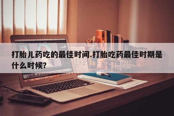 打胎药专卖打胎药专门卖店微信打胎儿药吃的最佳时间.打胎吃药最佳时期是什么时候？