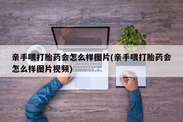 打胎药专卖打胎药专门卖店微信亲手喂打胎药会怎么样图片(亲手喂打胎药会怎么样图片视频)