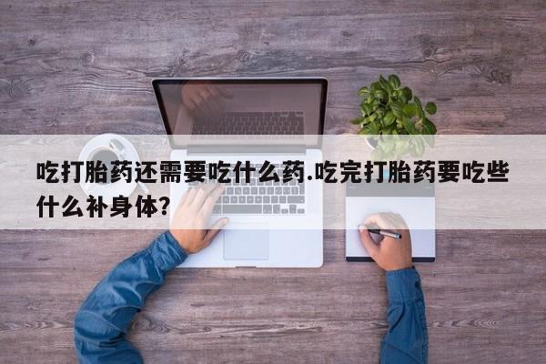 打胎药专卖打胎药专门卖店微信吃打胎药还需要吃什么药.吃完打胎药要吃些什么补身体？