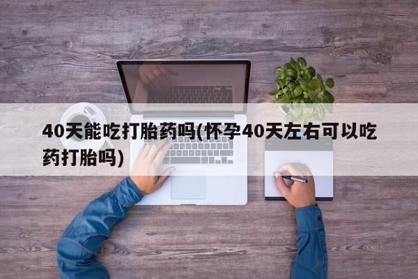 打胎药专卖打胎药专门卖店微信40天能吃打胎药吗(怀孕40天左右可以吃药打胎吗)