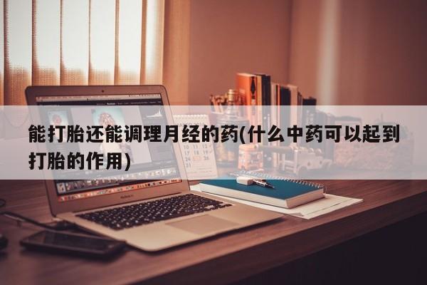 打胎药专卖打胎药专门卖店微信能打胎还能调理月经的药(什么中药可以起到打胎的作用)