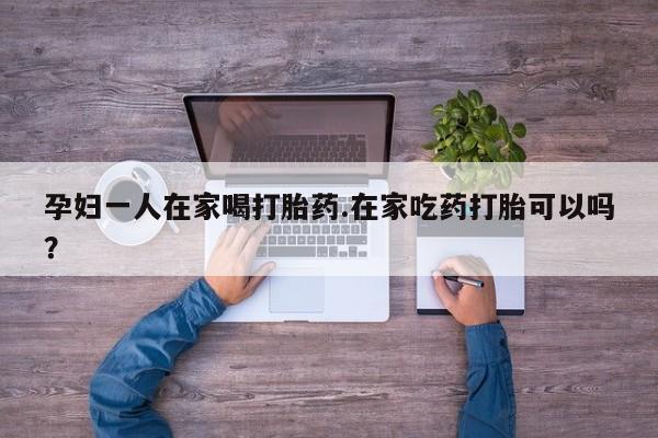打胎药专卖打胎药专门卖店微信孕妇一人在家喝打胎药.在家吃药打胎可以吗？