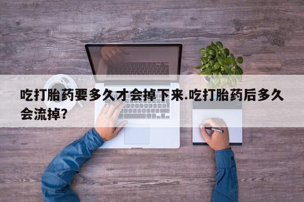打胎药专卖打胎药专门卖店微信吃打胎药要多久才会掉下来.吃打胎药后多久会流掉？