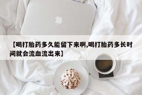 打胎药专卖打胎药专门卖店微信【喝打胎药多久能留下来啊,喝打胎药多长时间就会流血流出来】