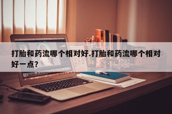 打胎药专卖打胎药专门卖店微信打胎和药流哪个相对好.打胎和药流哪个相对好一点？