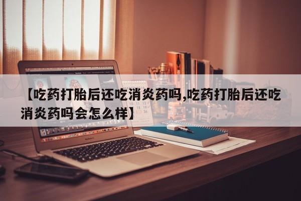 打胎药专卖打胎药专门卖店微信【吃药打胎后还吃消炎药吗,吃药打胎后还吃消炎药吗会怎么样】