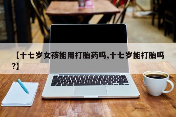 打胎药专卖打胎药专门卖店微信【十七岁女孩能用打胎药吗,十七岁能打胎吗?】