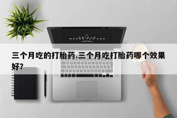 打胎药专卖打胎药专门卖店微信三个月吃的打胎药.三个月吃打胎药哪个效果好？