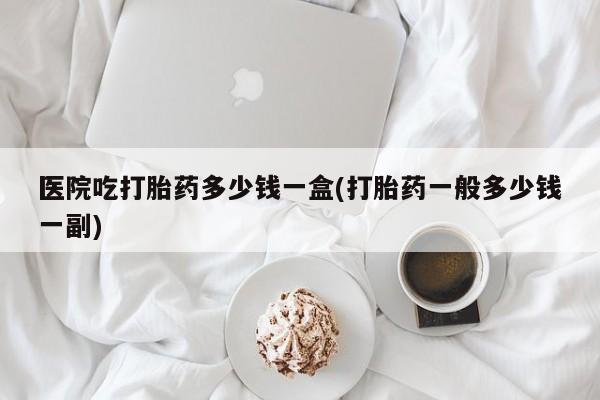 打胎药专卖打胎药专门卖店微信医院吃打胎药多少钱一盒(打胎药一般多少钱一副)