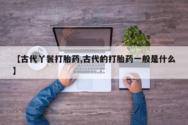 打胎药专卖打胎药专门卖店微信【古代丫鬟打胎药,古代的打胎药一般是什么】