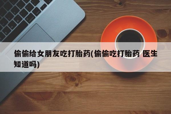 打胎药专卖打胎药专门卖店微信偷偷给女朋友吃打胎药(偷偷吃打胎药 医生知道吗)
