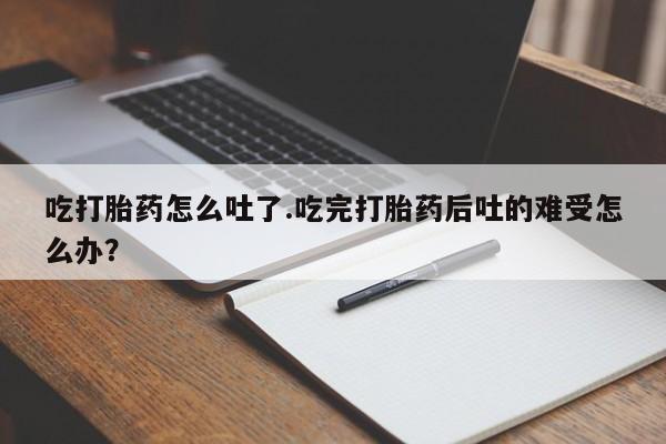 打胎药专卖打胎药专门卖店微信吃打胎药怎么吐了.吃完打胎药后吐的难受怎么办？
