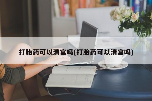 打胎药专卖打胎药专门卖店微信打胎药可以清宫吗(打胎药可以清宫吗)