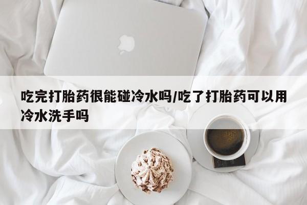 打胎药专卖打胎药专门卖店微信吃完打胎药很能碰冷水吗/吃了打胎药可以用冷水洗手吗