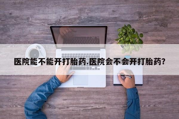 打胎药专卖打胎药专门卖店微信医院能不能开打胎药.医院会不会开打胎药？