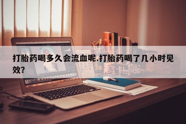 打胎药专卖打胎药专门卖店微信打胎药喝多久会流血呢.打胎药喝了几小时见效？
