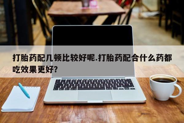 打胎药专卖打胎药专门卖店微信打胎药配几顿比较好呢.打胎药配合什么药都吃效果更好？