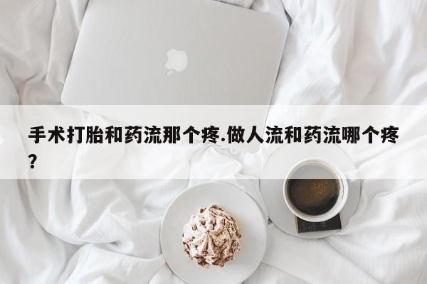 打胎药专卖打胎药专门卖店微信手术打胎和药流那个疼.做人流和药流哪个疼？